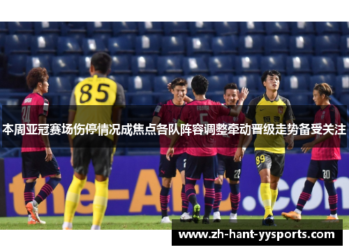 本周亚冠赛场伤停情况成焦点各队阵容调整牵动晋级走势备受关注