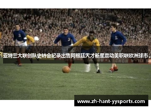亚特兰大联创队史转会纪录出售阿根廷天才新星震动美职联欧洲球市