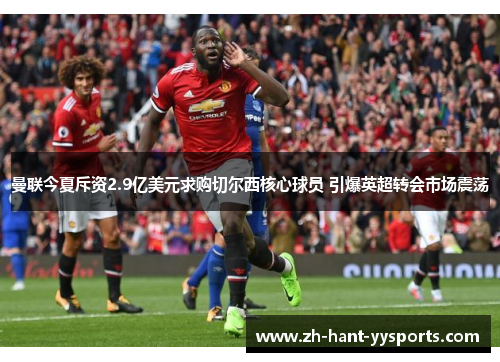 曼联今夏斥资2.9亿美元求购切尔西核心球员 引爆英超转会市场震荡