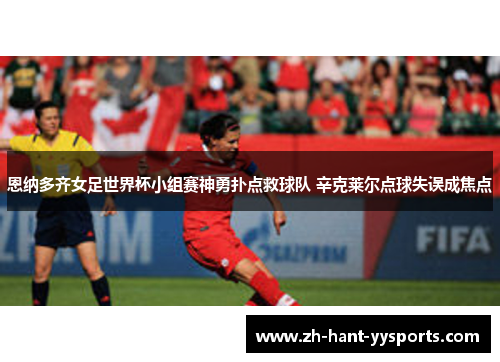 恩纳多齐女足世界杯小组赛神勇扑点救球队 辛克莱尔点球失误成焦点 恩纳多齐女足世界杯小组赛神勇扑点救球队 辛克莱尔点球失误成焦点